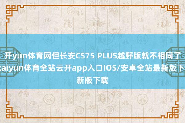 开yun体育网但长安CS75 PLUS越野版就不相同了-kaiyun体育全站云开app入口IOS/安卓全站最新版下载