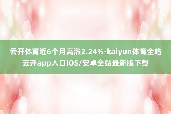 云开体育近6个月高涨2.24%-kaiyun体育全站云开app入口IOS/安卓全站最新版下载