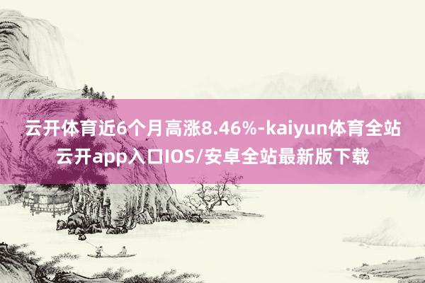云开体育近6个月高涨8.46%-kaiyun体育全站云开app入口IOS/安卓全站最新版下载