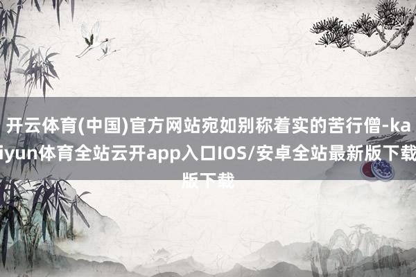 开云体育(中国)官方网站宛如别称着实的苦行僧-kaiyun体育全站云开app入口IOS/安卓全站最新版下载