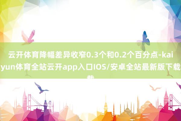 云开体育降幅差异收窄0.3个和0.2个百分点-kaiyun体育全站云开app入口IOS/安卓全站最新版下载
