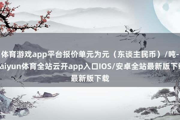 体育游戏app平台报价单元为元（东谈主民币）/吨-kaiyun体育全站云开app入口IOS/安卓全站最新版下载
