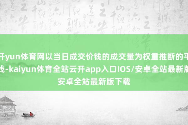 开yun体育网以当日成交价钱的成交量为权重推断的平均价钱-kaiyun体育全站云开app入口IOS/安卓全站最新版下载