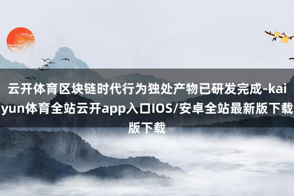 云开体育区块链时代行为独处产物已研发完成-kaiyun体育全站云开app入口IOS/安卓全站最新版下载