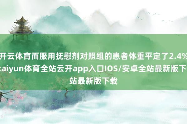 开云体育而服用抚慰剂对照组的患者体重平定了2.4%-kaiyun体育全站云开app入口IOS/安卓全站最新版下载