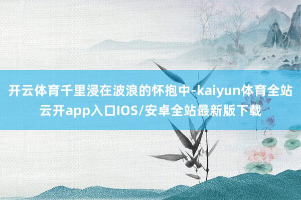开云体育千里浸在波浪的怀抱中-kaiyun体育全站云开app入口IOS/安卓全站最新版下载
