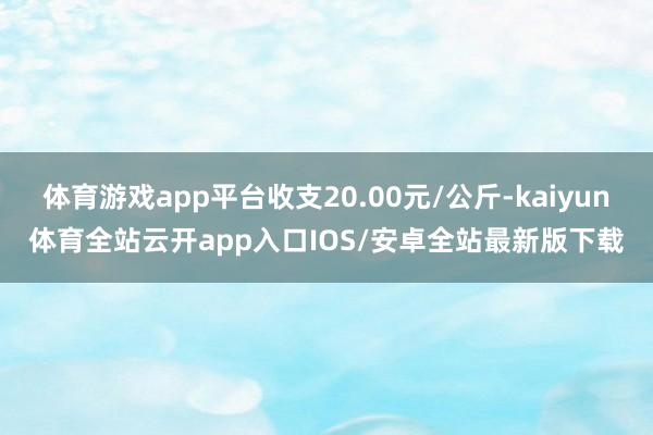 体育游戏app平台收支20.00元/公斤-kaiyun体育全站云开app入口IOS/安卓全站最新版下载