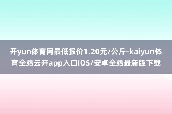 开yun体育网最低报价1.20元/公斤-kaiyun体育全站云开app入口IOS/安卓全站最新版下载