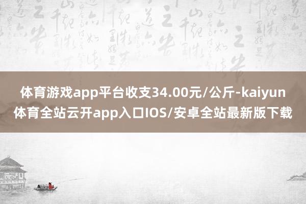 体育游戏app平台收支34.00元/公斤-kaiyun体育全站云开app入口IOS/安卓全站最新版下载