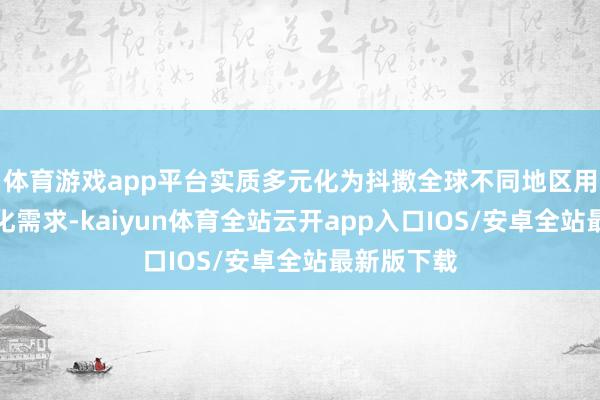 体育游戏app平台实质多元化为抖擞全球不同地区用户的相反化需求-kaiyun体育全站云开app入口IOS/安卓全站最新版下载