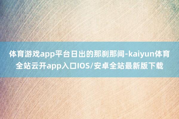 体育游戏app平台日出的那刹那间-kaiyun体育全站云开app入口IOS/安卓全站最新版下载