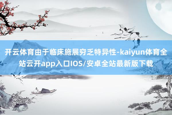 开云体育由于临床施展穷乏特异性-kaiyun体育全站云开app入口IOS/安卓全站最新版下载