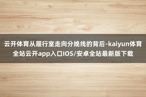 云开体育从履行室走向分娩线的背后-kaiyun体育全站云开app入口IOS/安卓全站最新版下载