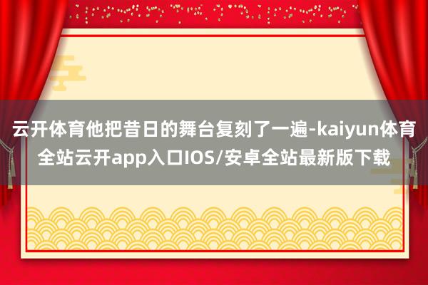 云开体育他把昔日的舞台复刻了一遍-kaiyun体育全站云开app入口IOS/安卓全站最新版下载