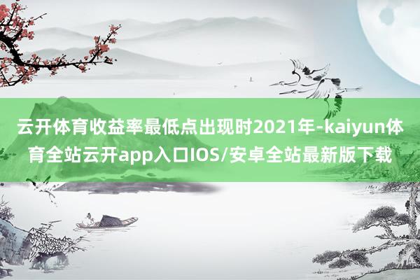 云开体育收益率最低点出现时2021年-kaiyun体育全站云开app入口IOS/安卓全站最新版下载