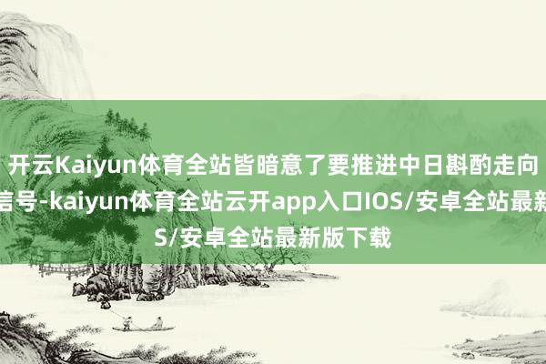 开云Kaiyun体育全站皆暗意了要推进中日斟酌走向积极的信号-kaiyun体育全站云开app入口IOS/安卓全站最新版下载
