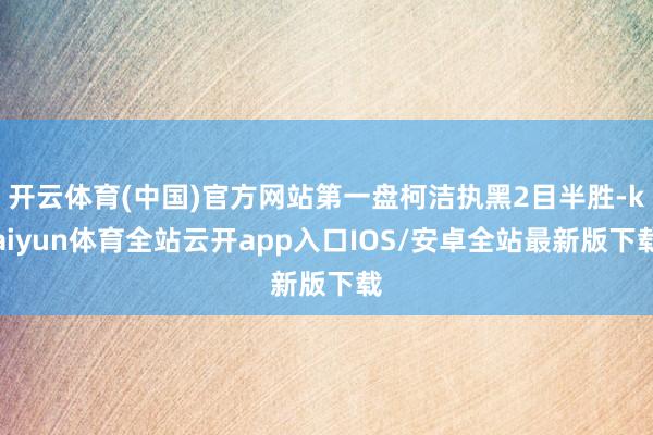 开云体育(中国)官方网站第一盘柯洁执黑2目半胜-kaiyun体育全站云开app入口IOS/安卓全站最新版下载