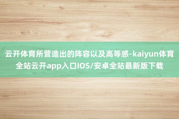 云开体育所营造出的阵容以及高等感-kaiyun体育全站云开app入口IOS/安卓全站最新版下载