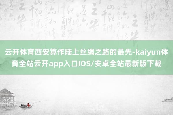 云开体育西安算作陆上丝绸之路的最先-kaiyun体育全站云开app入口IOS/安卓全站最新版下载