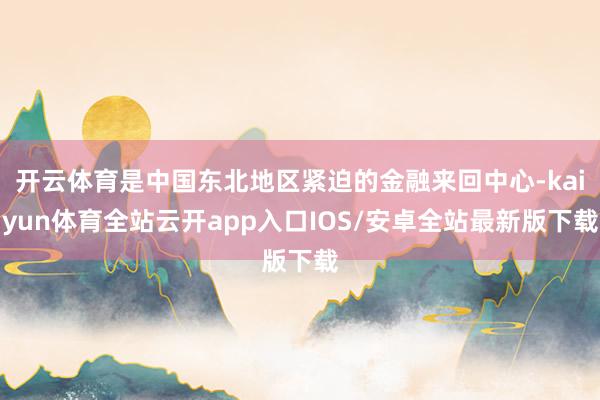 开云体育是中国东北地区紧迫的金融来回中心-kaiyun体育全站云开app入口IOS/安卓全站最新版下载