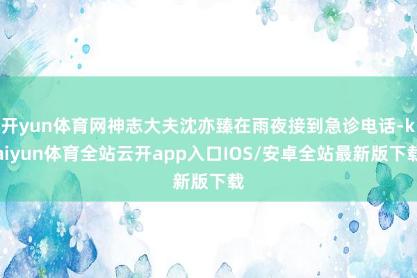 开yun体育网神志大夫沈亦臻在雨夜接到急诊电话-kaiyun体育全站云开app入口IOS/安卓全站最新版下载