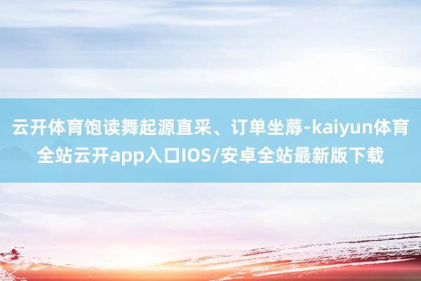 云开体育饱读舞起源直采、订单坐蓐-kaiyun体育全站云开app入口IOS/安卓全站最新版下载