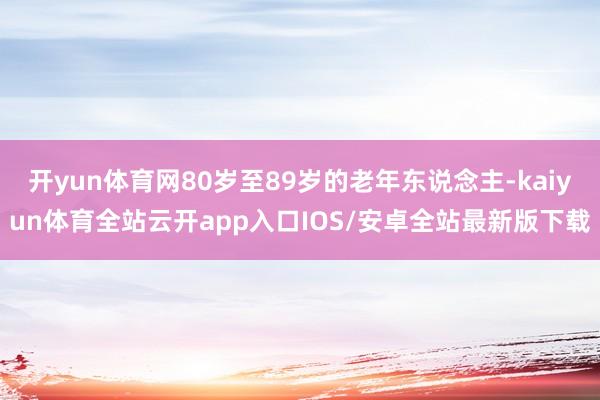 开yun体育网80岁至89岁的老年东说念主-kaiyun体育全站云开app入口IOS/安卓全站最新版下载