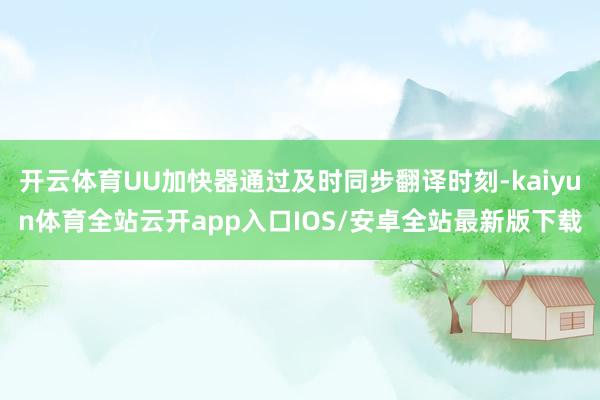 开云体育UU加快器通过及时同步翻译时刻-kaiyun体育全站云开app入口IOS/安卓全站最新版下载