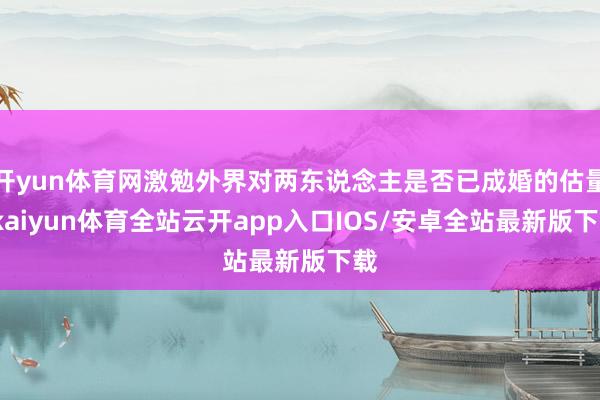 开yun体育网激勉外界对两东说念主是否已成婚的估量-kaiyun体育全站云开app入口IOS/安卓全站最新版下载