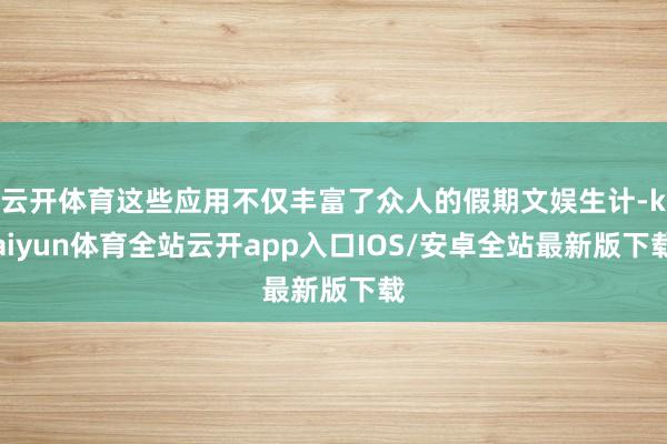 云开体育这些应用不仅丰富了众人的假期文娱生计-kaiyun体育全站云开app入口IOS/安卓全站最新版下载