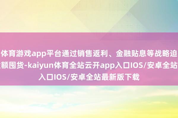 体育游戏app平台通过销售返利、金融贴息等战略迫使经销商逾额囤货-kaiyun体育全站云开app入口IOS/安卓全站最新版下载