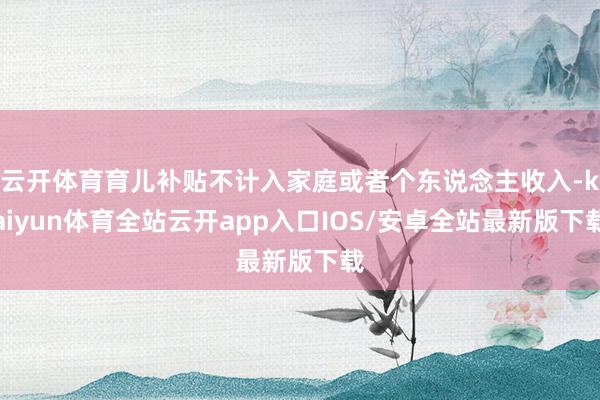 云开体育育儿补贴不计入家庭或者个东说念主收入-kaiyun体育全站云开app入口IOS/安卓全站最新版下载