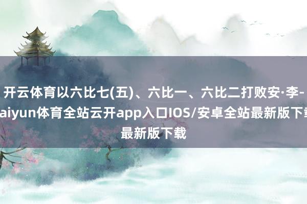 开云体育以六比七(五)、六比一、六比二打败安·李-kaiyun体育全站云开app入口IOS/安卓全站最新版下载