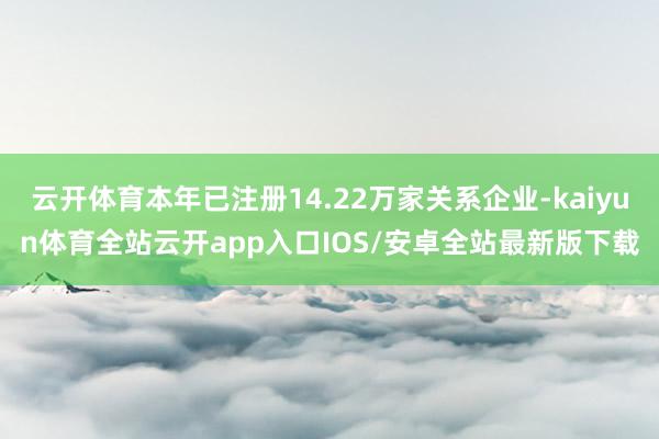 云开体育本年已注册14.22万家关系企业-kaiyun体育全站云开app入口IOS/安卓全站最新版下载