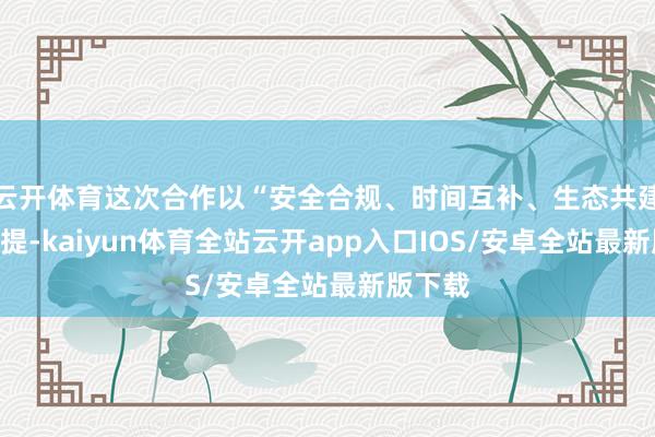 云开体育这次合作以“安全合规、时间互补、生态共建”为前提-kaiyun体育全站云开app入口IOS/安卓全站最新版下载