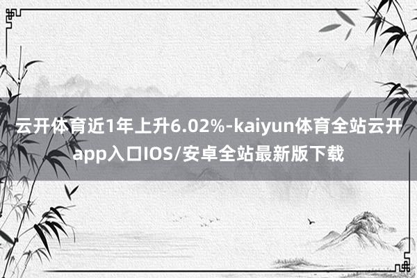 云开体育近1年上升6.02%-kaiyun体育全站云开app入口IOS/安卓全站最新版下载
