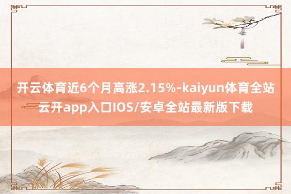 开云体育近6个月高涨2.15%-kaiyun体育全站云开app入口IOS/安卓全站最新版下载