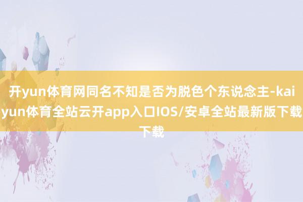 开yun体育网同名不知是否为脱色个东说念主-kaiyun体育全站云开app入口IOS/安卓全站最新版下载
