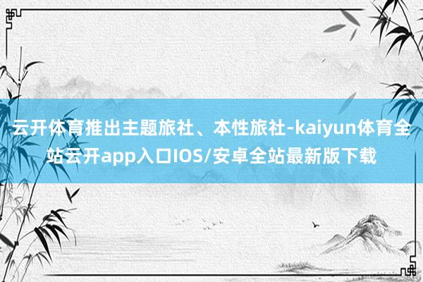 云开体育推出主题旅社、本性旅社-kaiyun体育全站云开app入口IOS/安卓全站最新版下载