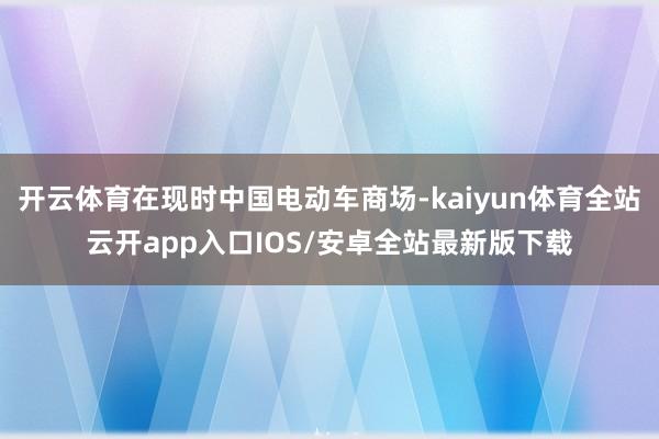 开云体育在现时中国电动车商场-kaiyun体育全站云开app入口IOS/安卓全站最新版下载