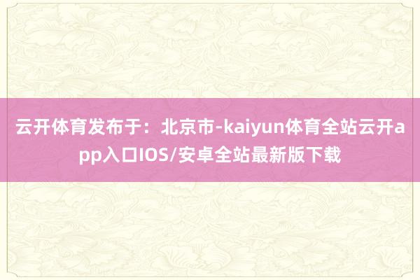 云开体育发布于：北京市-kaiyun体育全站云开app入口IOS/安卓全站最新版下载