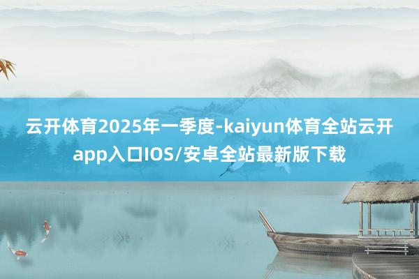 云开体育　　2025年一季度-kaiyun体育全站云开app入口IOS/安卓全站最新版下载