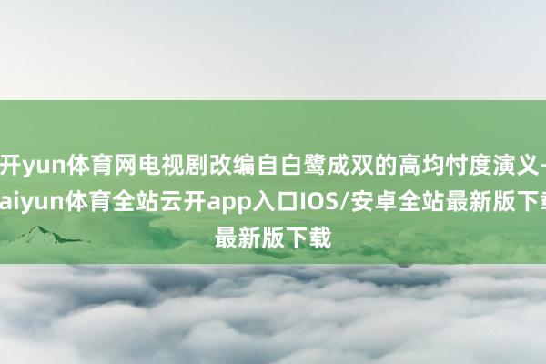 开yun体育网电视剧改编自白鹭成双的高均忖度演义-kaiyun体育全站云开app入口IOS/安卓全站最新版下载