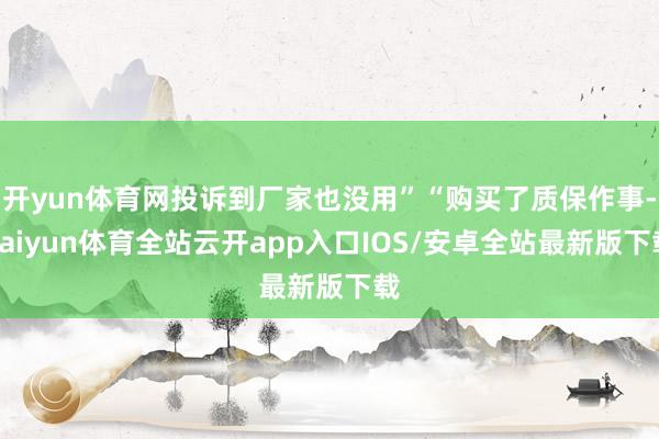 开yun体育网投诉到厂家也没用”“购买了质保作事-kaiyun体育全站云开app入口IOS/安卓全站最新版下载