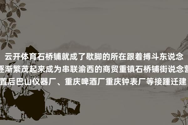云开体育石桥铺就成了歇脚的所在跟着搏斗东说念主流货品的集散石桥铺逐渐繁茂起来成为串联渝西的商贸重镇石桥铺街说念营业经济繁茂新中国设置后巴山仪器厂、重庆啤酒厂重庆钟表厂等接踵迁建“山城牌”腕表在这里出生“山城”啤酒深受世界风趣20世纪90年代初重庆最早的餐饮一条街设在石桥铺跟着城市的不休发展电子信息、汽车销售等产业势头发展精粹缓缓造成专科营业街、大型营业抽象体以及专科市集其代表有石桥铺“IT”数码市