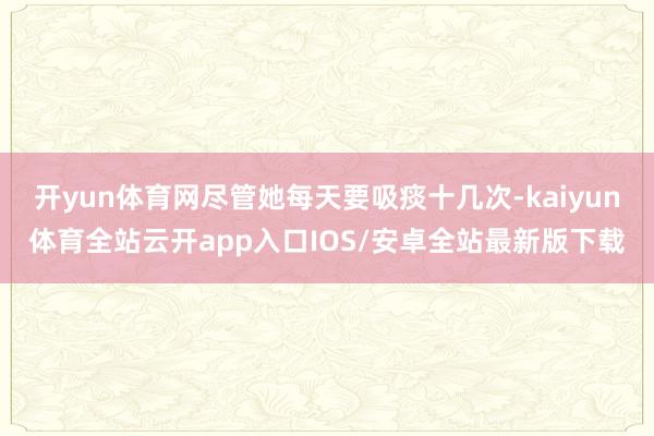 开yun体育网尽管她每天要吸痰十几次-kaiyun体育全站云开app入口IOS/安卓全站最新版下载