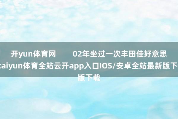 开yun体育网        02年坐过一次丰田佳好意思-kaiyun体育全站云开app入口IOS/安卓全站最新版下载