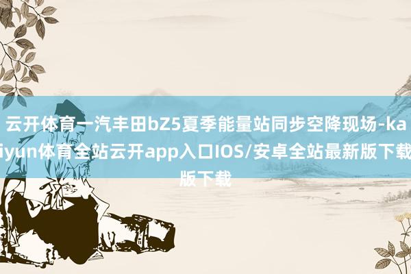 云开体育一汽丰田bZ5夏季能量站同步空降现场-kaiyun体育全站云开app入口IOS/安卓全站最新版下载