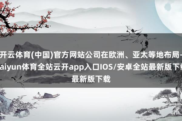开云体育(中国)官方网站公司在欧洲、亚太等地布局-kaiyun体育全站云开app入口IOS/安卓全站最新版下载