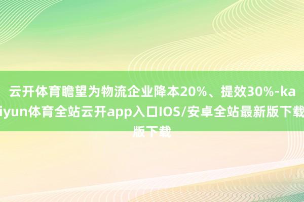 云开体育瞻望为物流企业降本20%、提效30%-kaiyun体育全站云开app入口IOS/安卓全站最新版下载